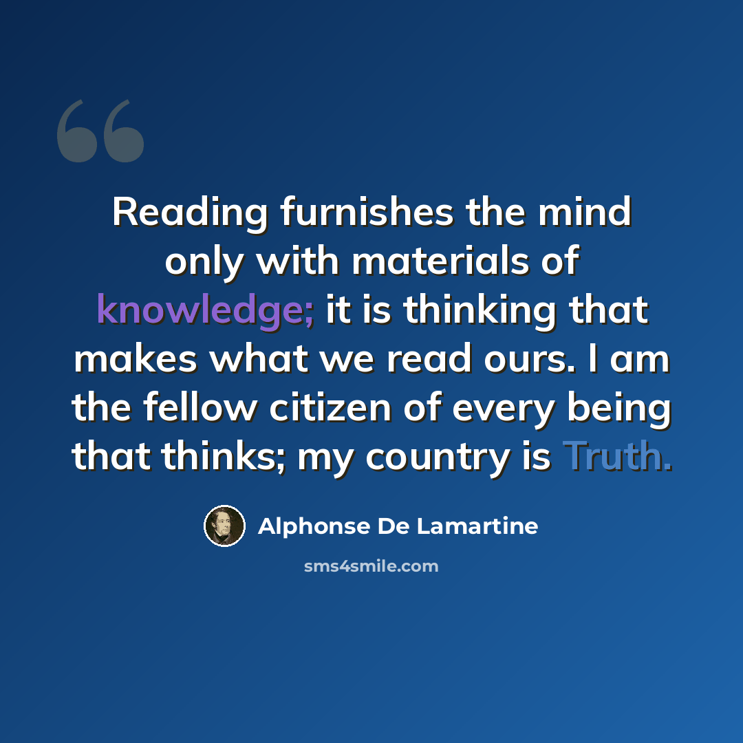 “Reading furnishes the mind only with materials of knowledge; it is thinking that makes what we read ours. I am the fellow citizen of every being that thinks; my country is Truth.” quote by Alphonse de Lamartine