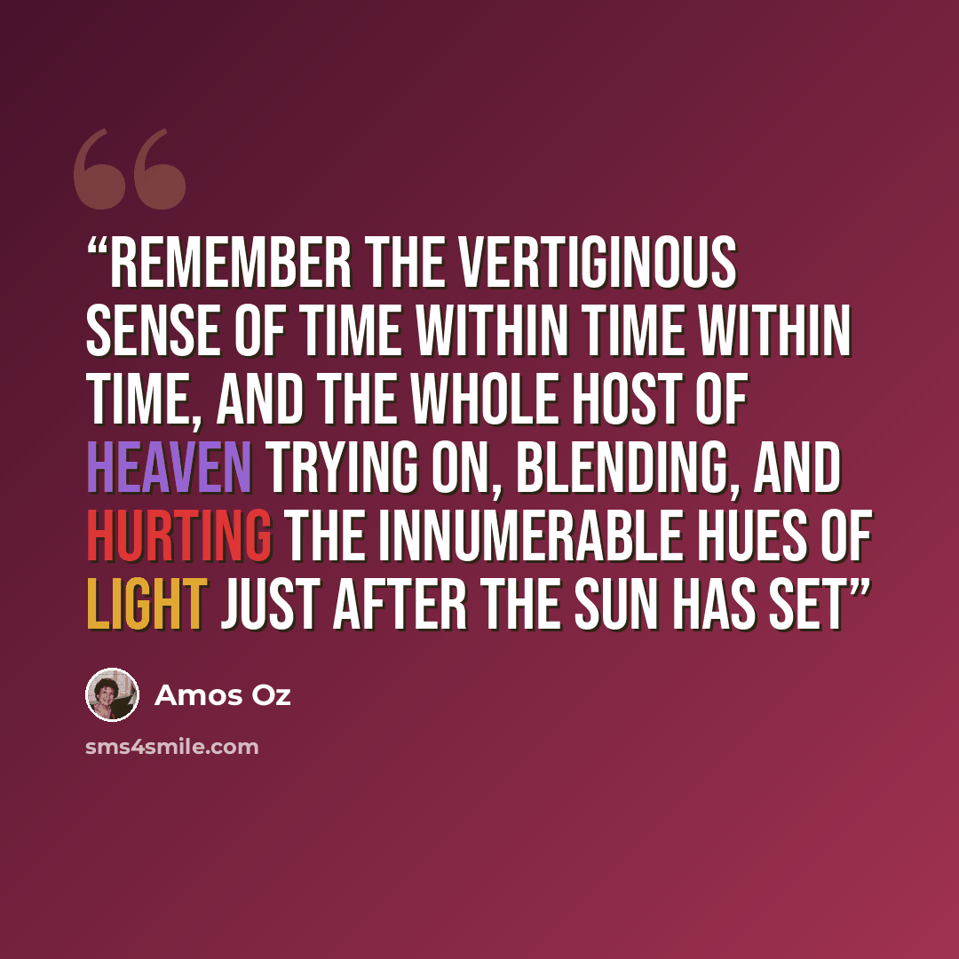 “remember the vertiginous sense of time within time within time, and the whole host of heaven trying on, blending, and hurting the innumerable hues of light just after the sun has set” quote by Amos Oz