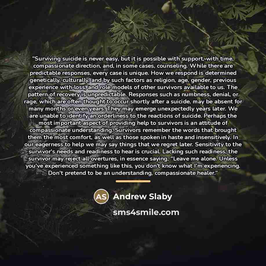 “Surviving suicide is never easy, but it is possible with support, with time, compassionate direction, and, in some cases, counseling. While there are predictable responses, every case is unique. How we respond is determined genetically, culturally, and by such factors as religion, age, gender…” quote by Andrew Slaby