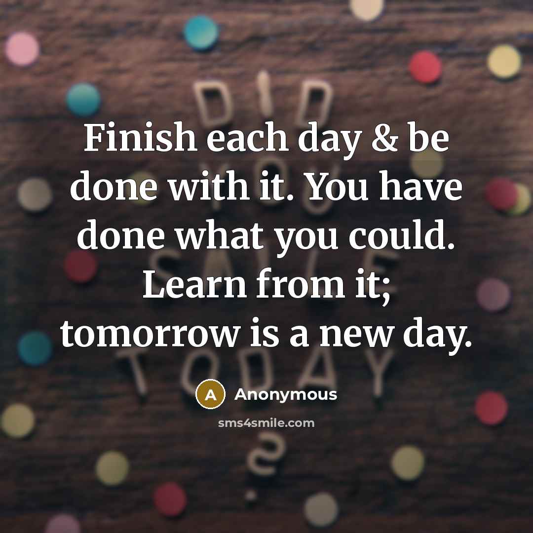 “Finish each day & be done with it. You have done what you could. Learn from it; tomorrow is a new day.” quote by Anonymous