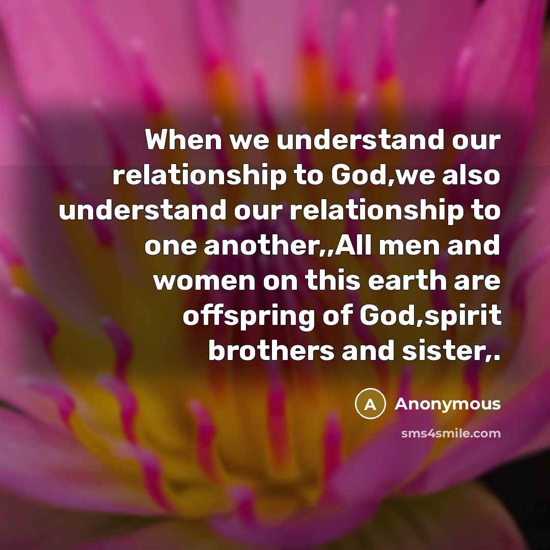 “When we understand our relationship to God,we also understand our relationship to one another,,All men and women on this earth are offspring of God,spirit brothers and sister,.” quote by Anonymous