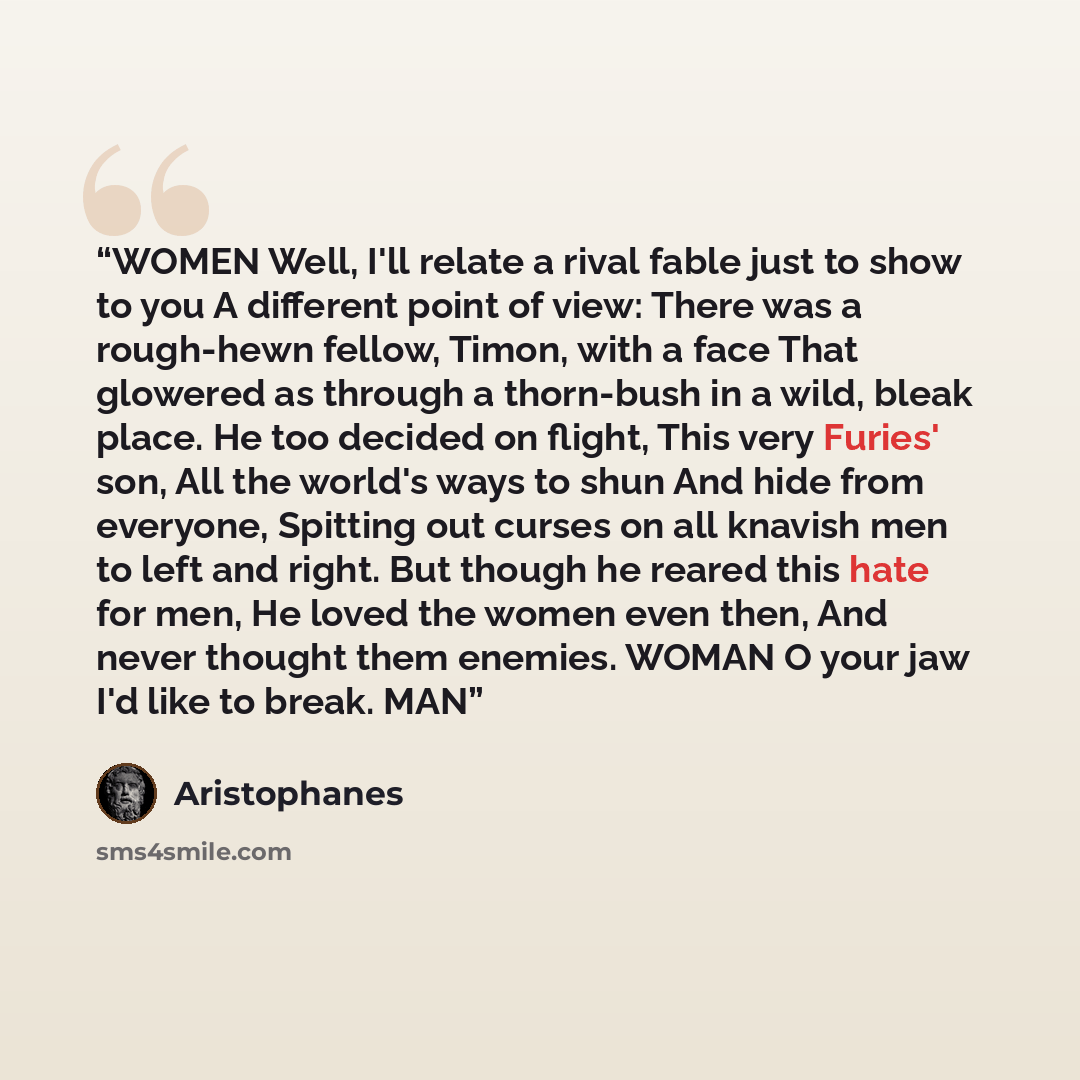 “WOMEN Well, I'll relate a rival fable just to show to you A different point of view: There was a rough-hewn fellow, Timon, with a face That glowered as through a thorn-bush in a wild, bleak place. He too decided on flight, This very Furies' son, All the world's ways to shun And hide from everyone…” quote by Aristophanes
