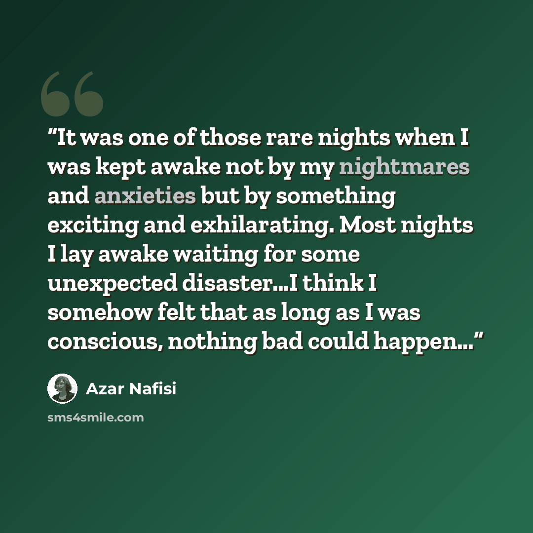 “It was one of those rare nights when I was kept awake not by my nightmares and anxieties but by something exciting and exhilarating. Most nights I lay awake waiting for some unexpected disaster…I think I somehow felt that as long as I was conscious, nothing bad could happen…” quote by Azar Nafisi