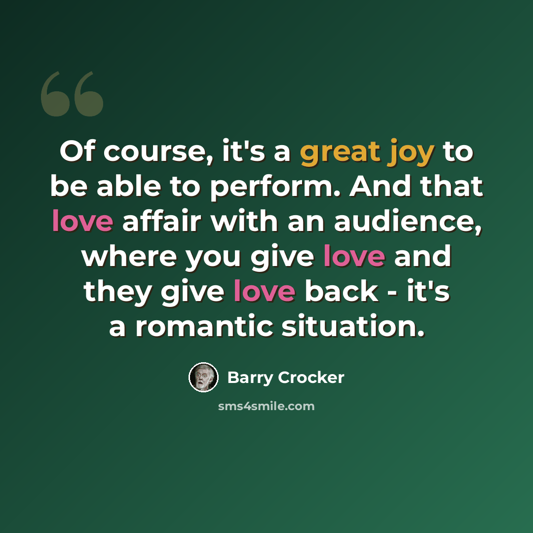 “Of course, it's a great joy to be able to perform. And that love affair with an audience, where you give love and they give love back - it's a romantic situation.” quote by Barry Crocker
