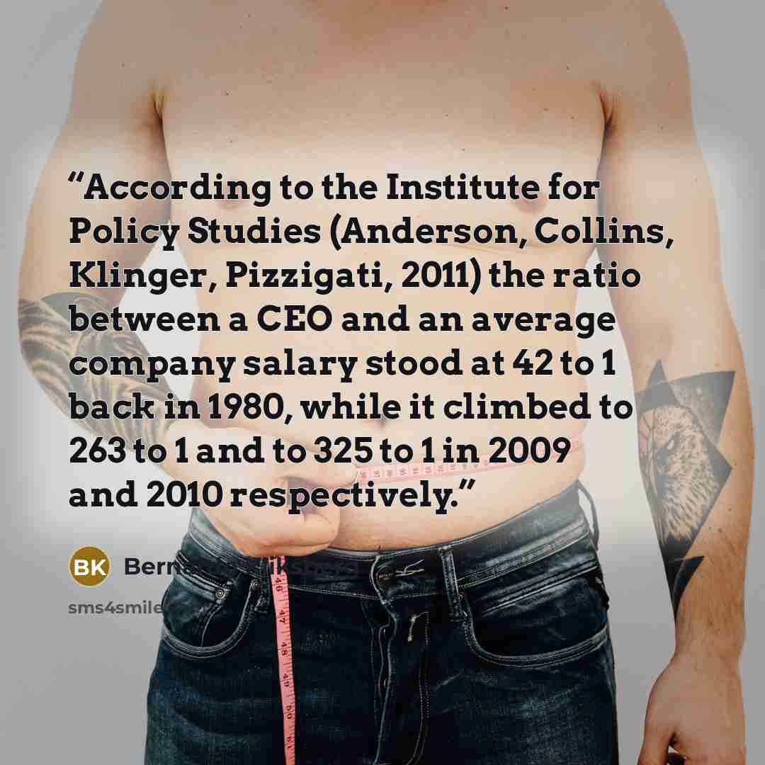 “According to the Institute for Policy Studies (Anderson, Collins, Klinger, Pizzigati, 2011) the ratio between a CEO and an average company salary stood at 42 to 1 back in 1980, while it climbed to 263 to 1 and to 325 to 1 in 2009 and 2010 respectively.” quote by Bernardo Kliksberg