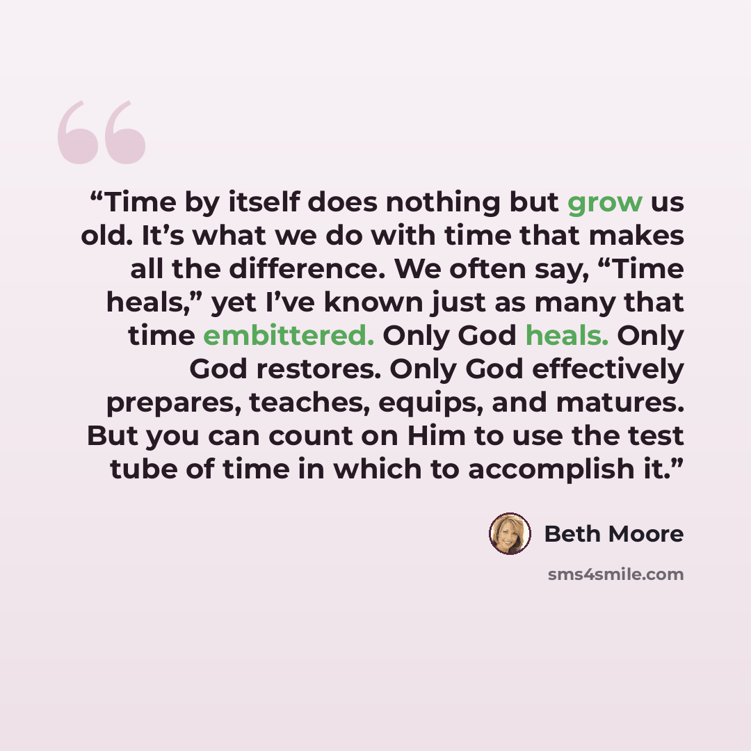 “Time by itself does nothing but grow us old. It’s what we do with time that makes all the difference. We often say, “Time heals,” yet I’ve known just as many that time embittered. Only God heals. Only God restores. Only God effectively prepares, teaches, equips, and matures. But you can count on…” quote by Beth Moore