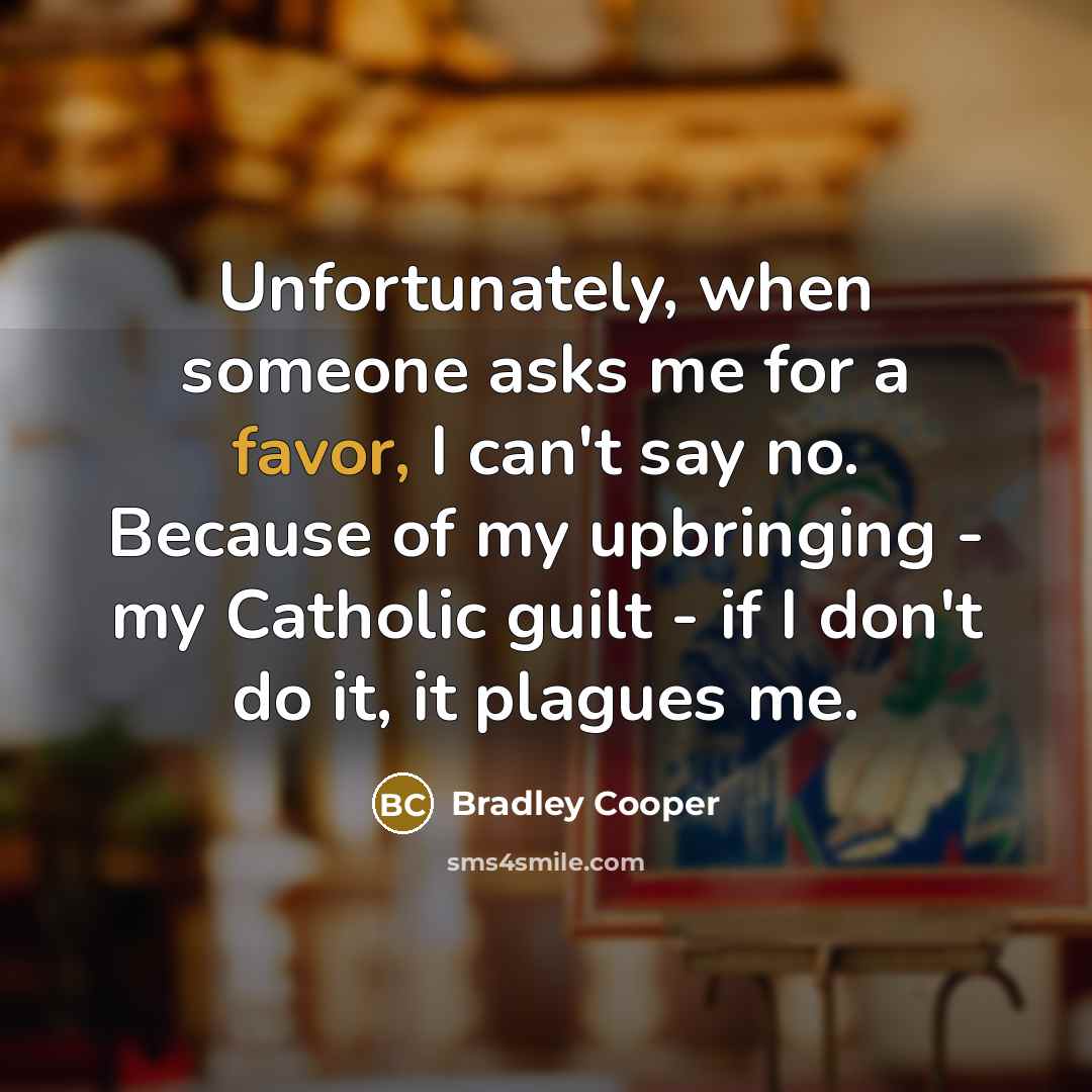 “Unfortunately, when someone asks me for a favor, I can't say no. Because of my upbringing - my Catholic guilt - if I don't do it, it plagues me.” quote by Bradley Cooper