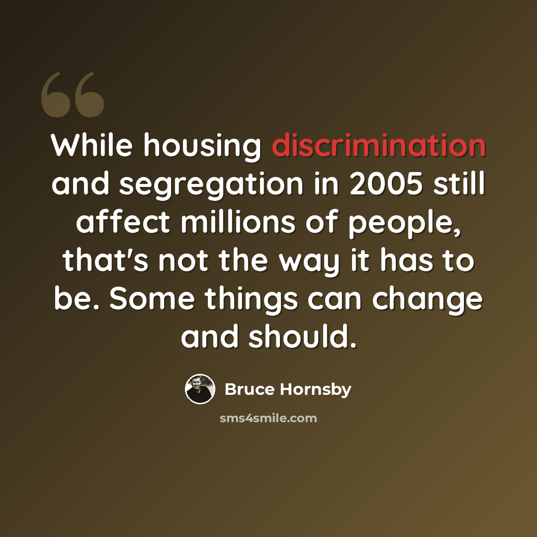 “While housing discrimination and segregation in 2005 still affect millions of people, that's not the way it has to be. Some things can change and should.” quote by Bruce Hornsby