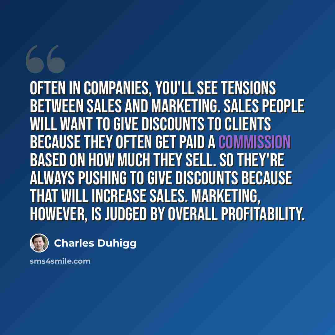 “Often in companies, you'll see tensions between sales and marketing. Sales people will want to give discounts to clients because they often get paid a commission based on how much they sell. So they're always pushing to give discounts because that will increase sales. Marketing, however, is judged…” quote by Charles Duhigg