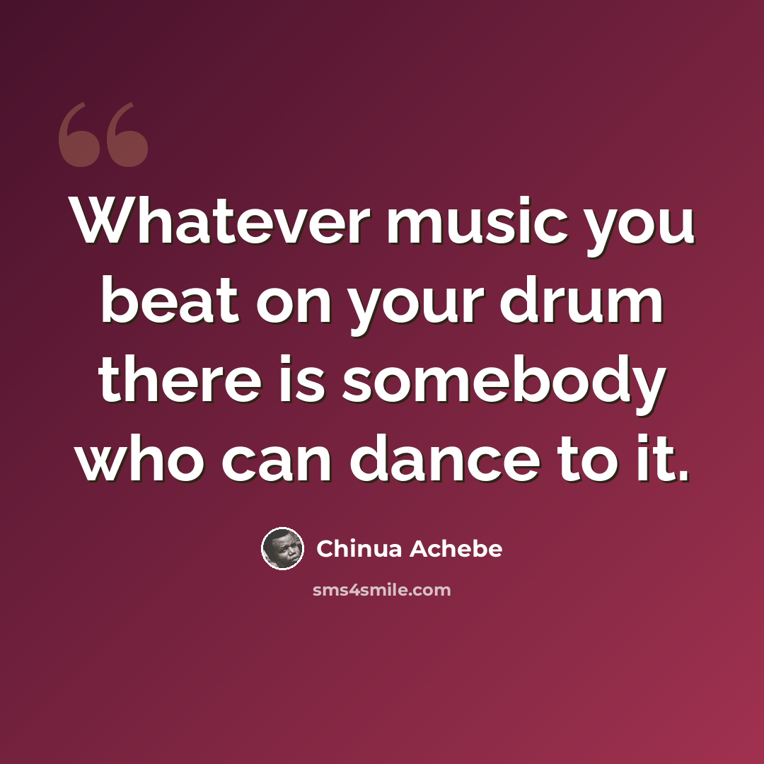 “Whatever music you beat on your drum there is somebody who can dance to it.” quote by Chinua Achebe