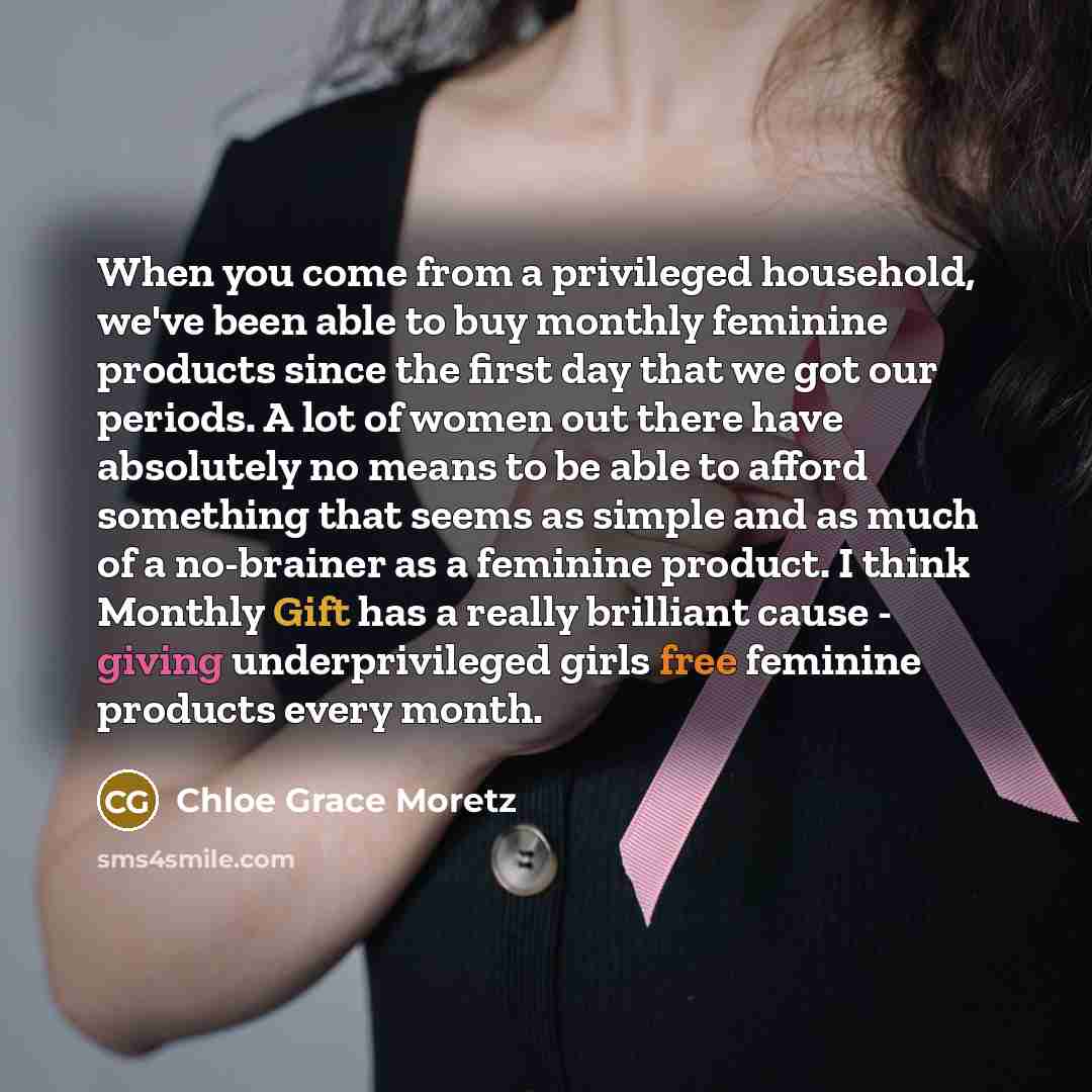 “When you come from a privileged household, we've been able to buy monthly feminine products since the first day that we got our periods. A lot of women out there have absolutely no means to be able to afford something that seems as simple and as much of a no-brainer as a feminine product. I think…” quote by Chloe Grace Moretz