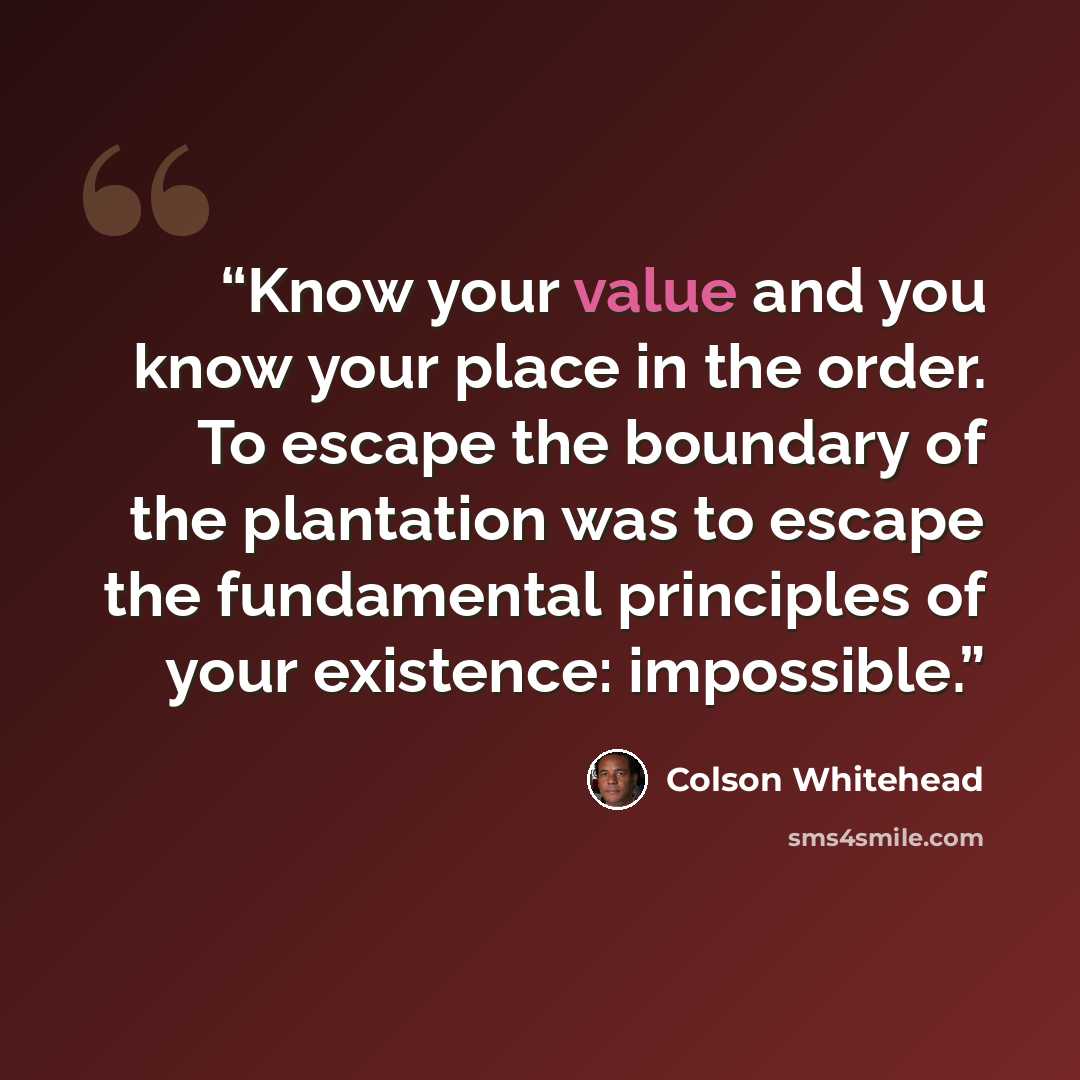 “Know your value and you know your place in the order. To escape the boundary of the plantation was to escape the fundamental principles of your existence: impossible.” quote by Colson Whitehead