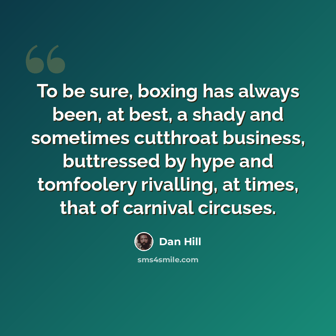 “To be sure, boxing has always been, at best, a shady and sometimes cutthroat business, buttressed by hype and tomfoolery rivalling, at times, that of carnival circuses.” quote by Dan Hill