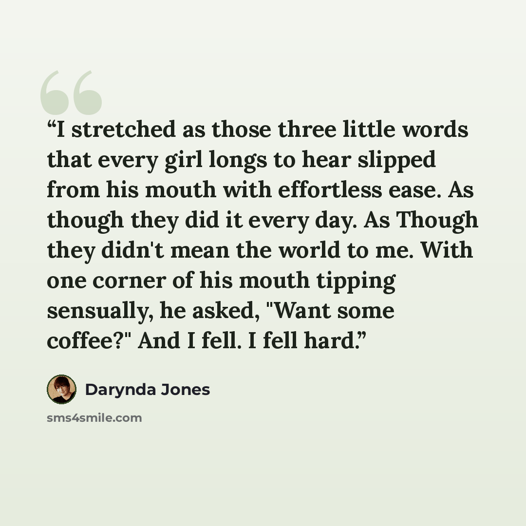 “I stretched as those three little words that every girl longs to hear slipped from his mouth with effortless ease. As though they did it every day. As Though they didn't mean the world to me. With one corner of his mouth tipping sensually, he asked, "Want some coffee?" And I fell. I fell hard.” quote by Darynda Jones