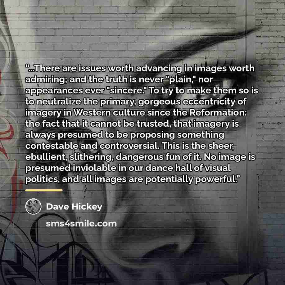 “...There are issues worth advancing in images worth admiring; and the truth is never "plain," nor appearances ever "sincere." To try to make them so is to neutralize the primary, gorgeous eccentricity of imagery in Western culture since the Reformation: the fact that it cannot be trusted, that…” quote by Dave Hickey
