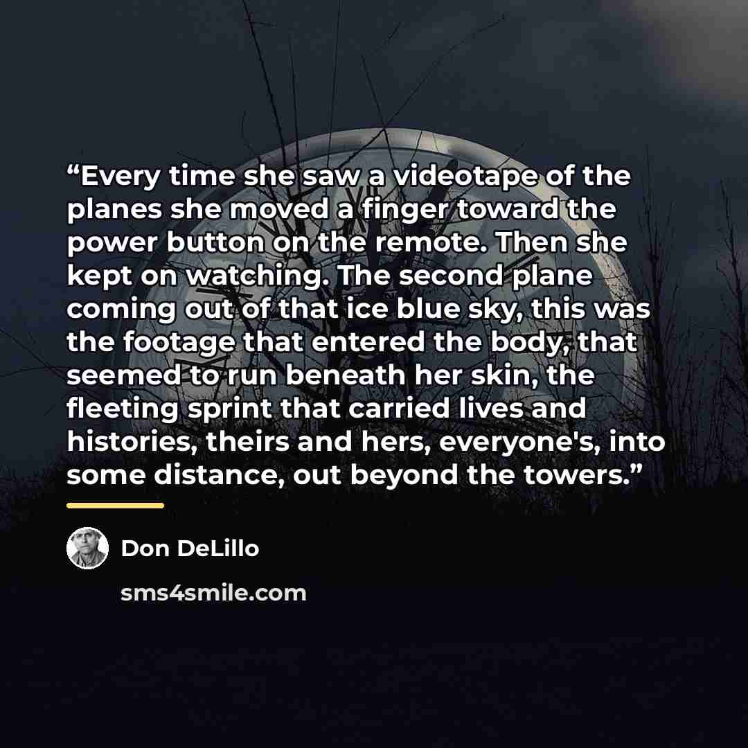 “Every time she saw a videotape of the planes she moved a finger toward the power button on the remote. Then she kept on watching. The second plane coming out of that ice blue sky, this was the footage that entered the body, that seemed to run beneath her skin, the fleeting sprint that carried…” quote by Don DeLillo