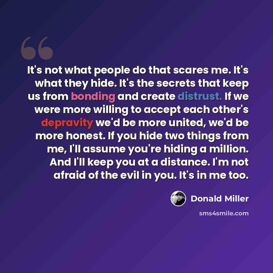 “It's not what people do that scares me. It's what they hide. It's the secrets that keep us from bonding and create distrust. If we were more willing to accept each other's depravity we'd be more united, we'd be more honest. If you hide two things from me, I'll assume you're hiding a million. And…” quote by Donald Miller