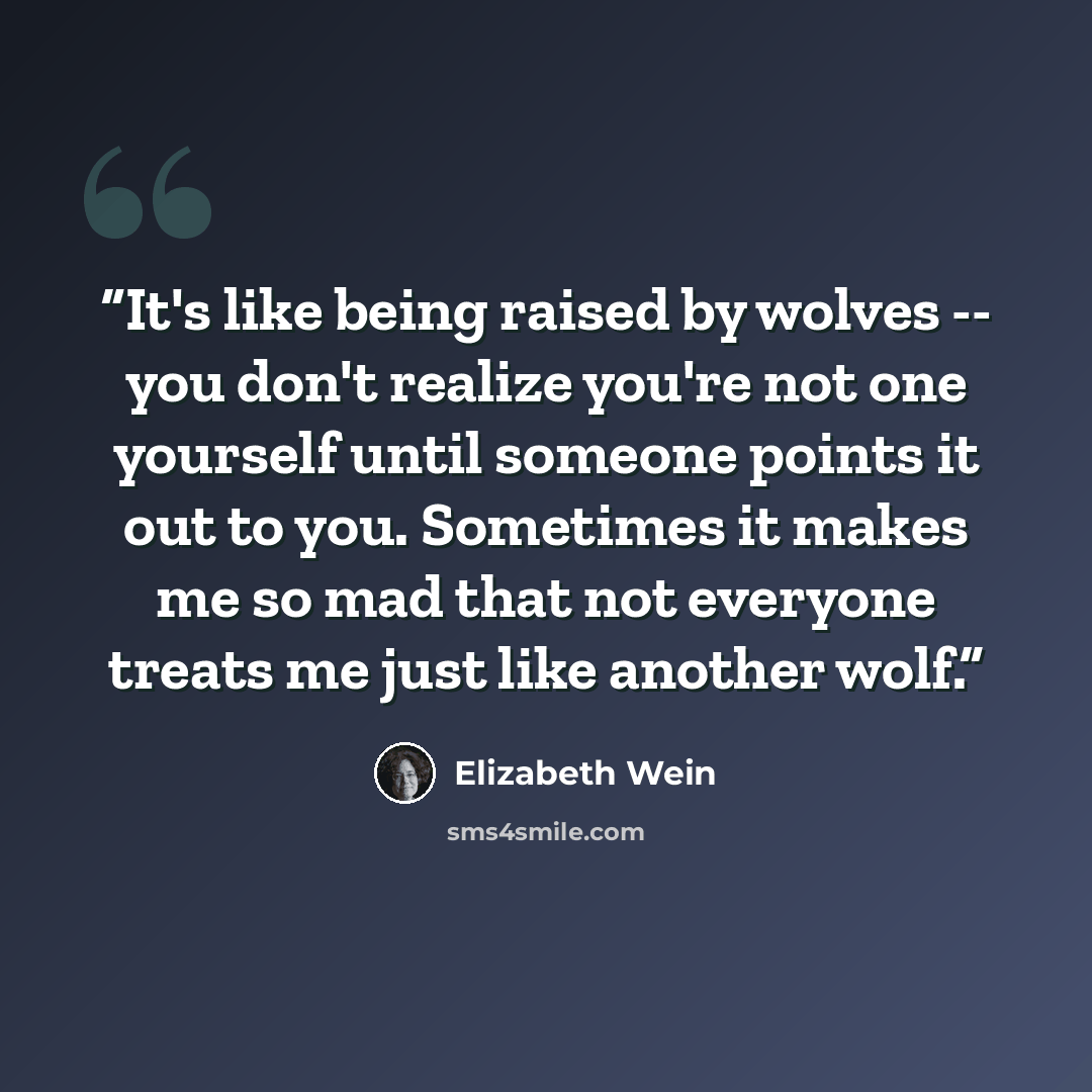 “It's like being raised by wolves -- you don't realize you're not one yourself until someone points it out to you. Sometimes it makes me so mad that not everyone treats me just like another wolf.” quote by Elizabeth Wein