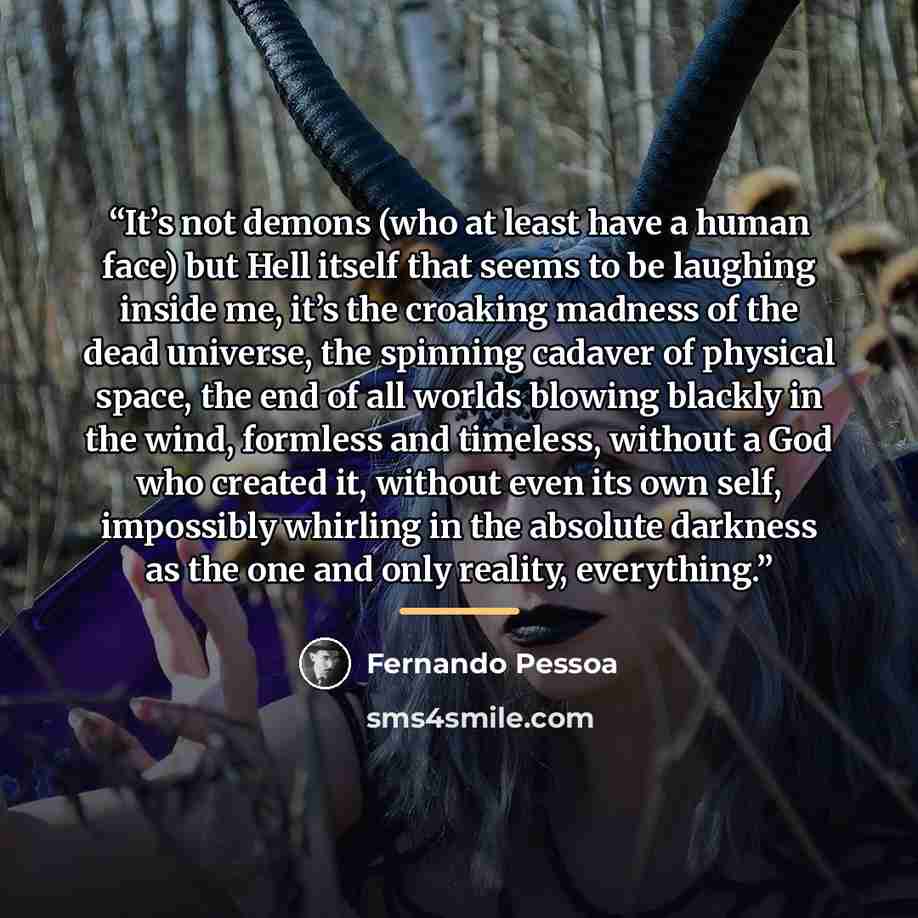 “It’s not demons (who at least have a human face) but Hell itself that seems to be laughing inside me, it’s the croaking madness of the dead universe, the spinning cadaver of physical space, the end of all worlds blowing blackly in the wind, formless and timeless, without a God who created it…” quote by Fernando Pessoa
