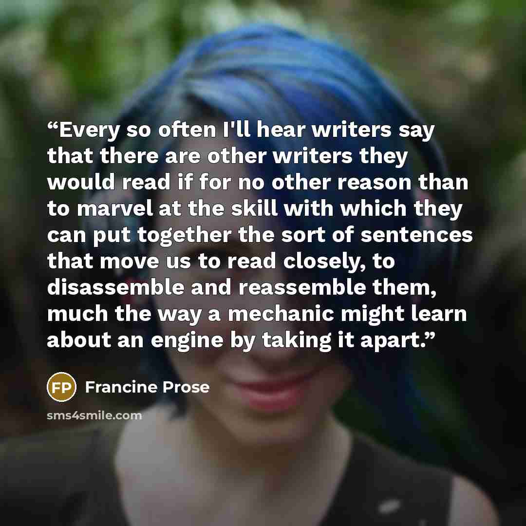 “Every so often I'll hear writers say that there are other writers they would read if for no other reason than to marvel at the skill with which they can put together the sort of sentences that move us to read closely, to disassemble and reassemble them, much the way a mechanic might learn about an…” quote by Francine Prose
