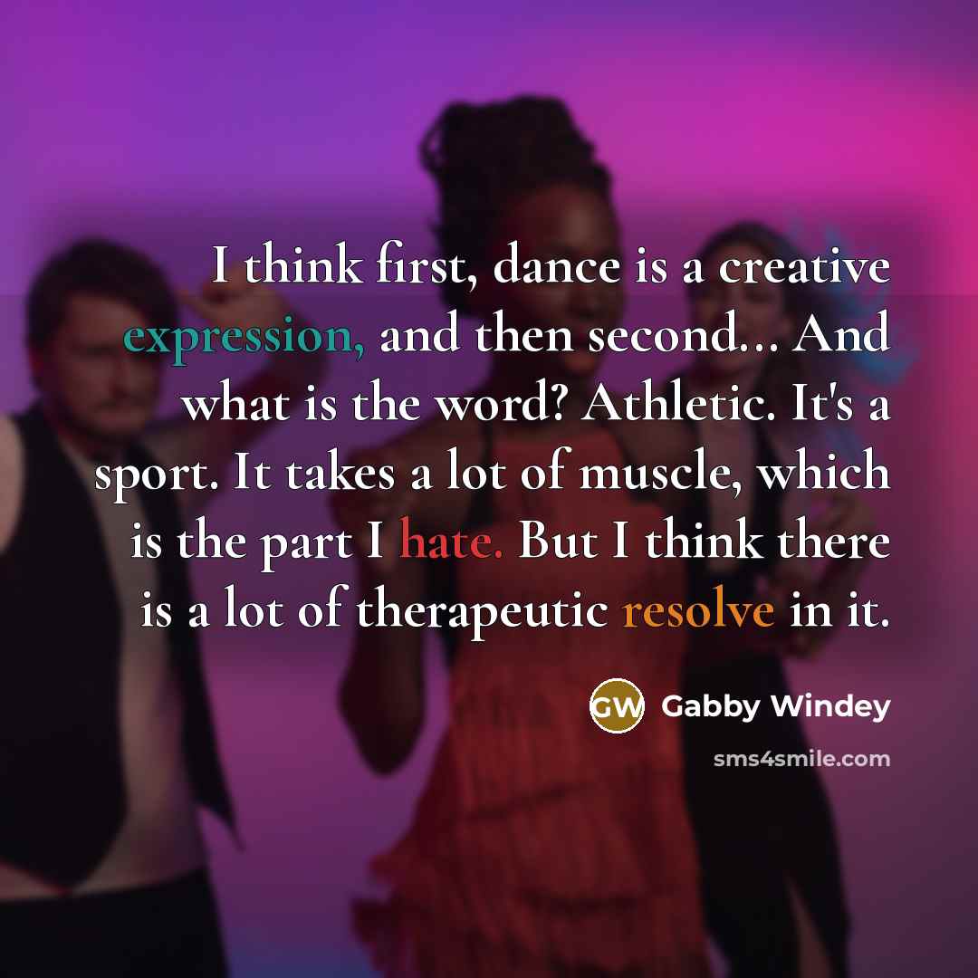 “I think first, dance is a creative expression, and then second... And what is the word? Athletic. It's a sport. It takes a lot of muscle, which is the part I hate. But I think there is a lot of therapeutic resolve in it.” quote by Gabby Windey