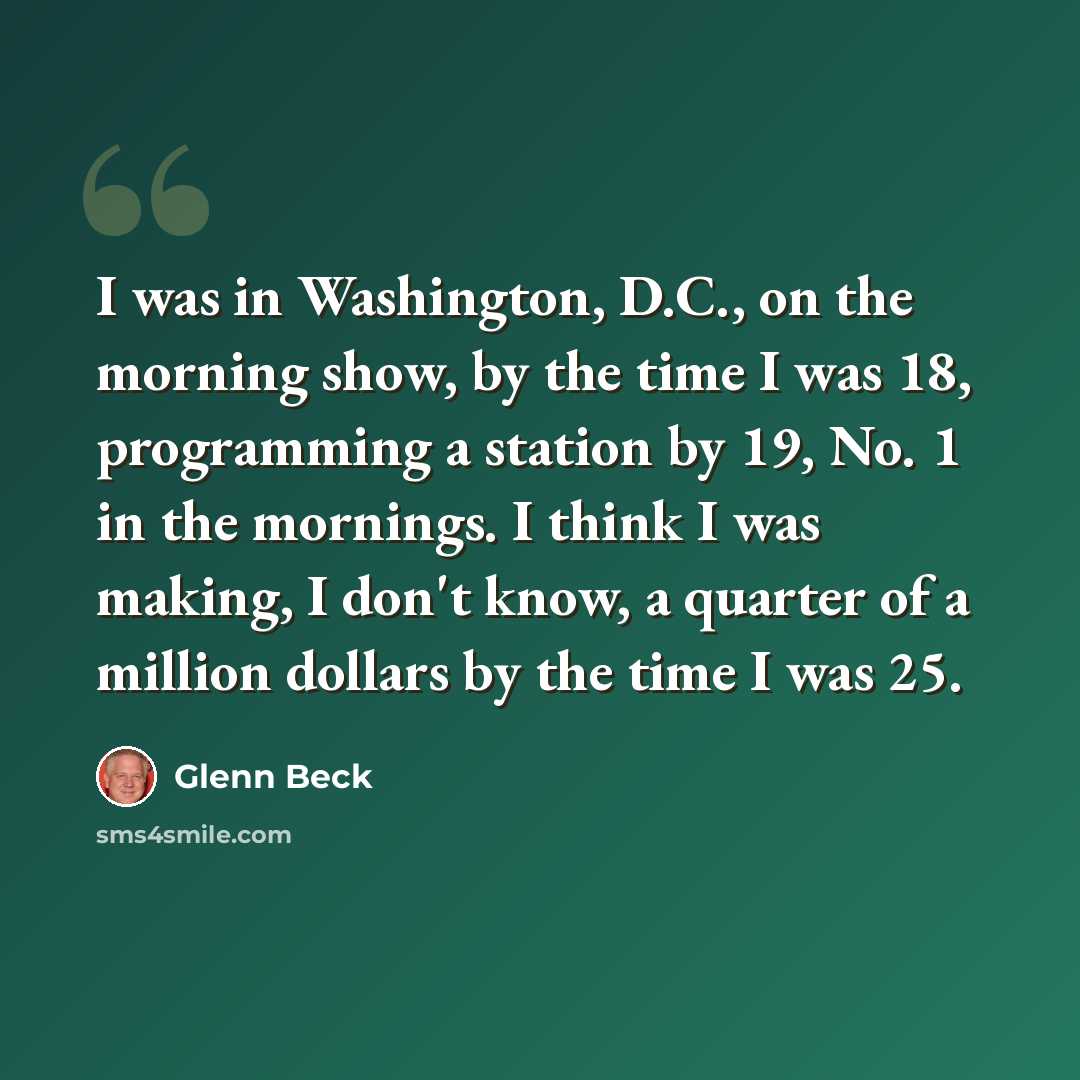 “I was in Washington, D.C., on the morning show, by the time I was 18, programming a station by 19, No. 1 in the mornings. I think I was making, I don't know, a quarter of a million dollars by the time I was 25.” quote by Glenn Beck