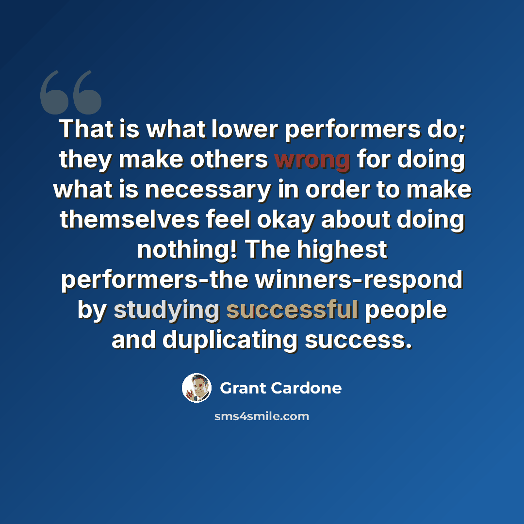 “That is what lower performers do; they make others wrong for doing what is necessary in order to make themselves feel okay about doing nothing! The highest performers-the winners-respond by studying successful people and duplicating success.” quote by Grant Cardone