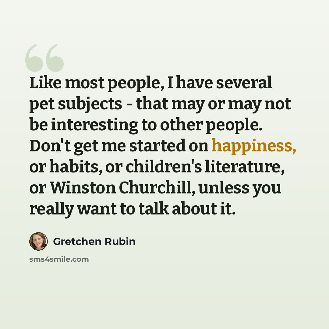 “Like most people, I have several pet subjects - that may or may not be interesting to other people. Don't get me started on happiness, or habits, or children's literature, or Winston Churchill, unless you really want to talk about it.” quote by Gretchen Rubin