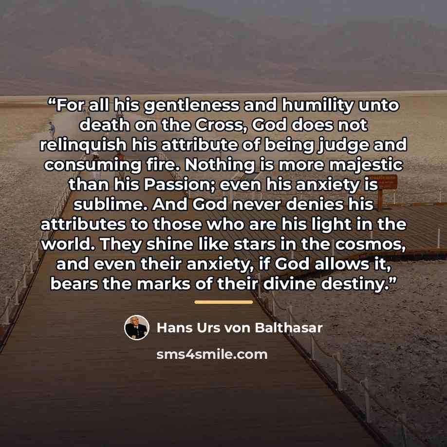 “For all his gentleness and humility unto death on the Cross, God does not relinquish his attribute of being judge and consuming fire. Nothing is more majestic than his Passion; even his anxiety is sublime. And God never denies his attributes to those who are his light in the world. They shine like…” quote by Hans Urs von Balthasar