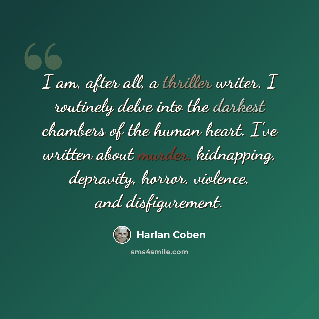 “I am, after all, a thriller writer. I routinely delve into the darkest chambers of the human heart. I've written about murder, kidnapping, depravity, horror, violence, and disfigurement.” quote by Harlan Coben