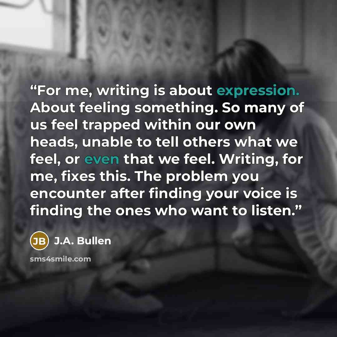 “For me, writing is about expression. About feeling something. So many of us feel trapped within our own heads, unable to tell others what we feel, or even that we feel. Writing, for me, fixes this. The problem you encounter after finding your voice is finding the ones who want to listen.” quote by J.A. Bullen