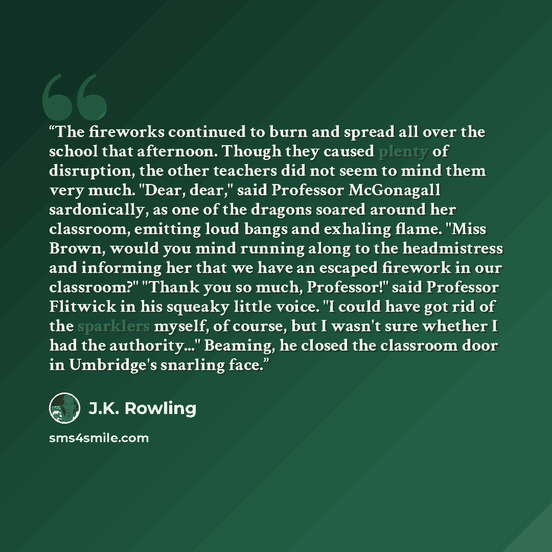 “The fireworks continued to burn and spread all over the school that afternoon. Though they caused plenty of disruption, the other teachers did not seem to mind them very much. "Dear, dear," said Professor McGonagall sardonically, as one of the dragons soared around her classroom, emitting loud…” quote by J.K. Rowling