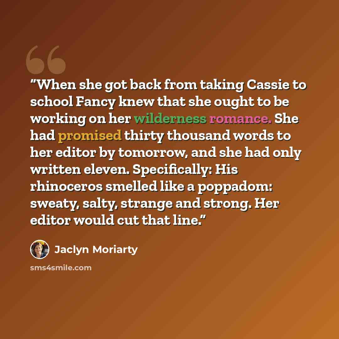 “When she got back from taking Cassie to school Fancy knew that she ought to be working on her wilderness romance. She had promised thirty thousand words to her editor by tomorrow, and she had only written eleven. Specifically: His rhinoceros smelled like a poppadom: sweaty, salty, strange and…” quote by Jaclyn Moriarty