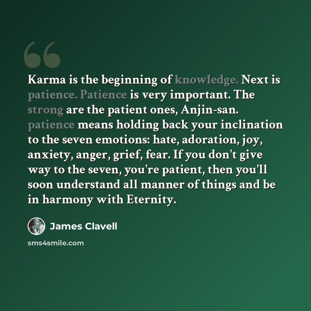 “Karma is the beginning of knowledge. Next is patience. Patience is very important. The strong are the patient ones, Anjin-san. patience means holding back your inclination to the seven emotions: hate, adoration, joy, anxiety, anger, grief, fear. If you don't give way to the seven, you're patient…” quote by James Clavell
