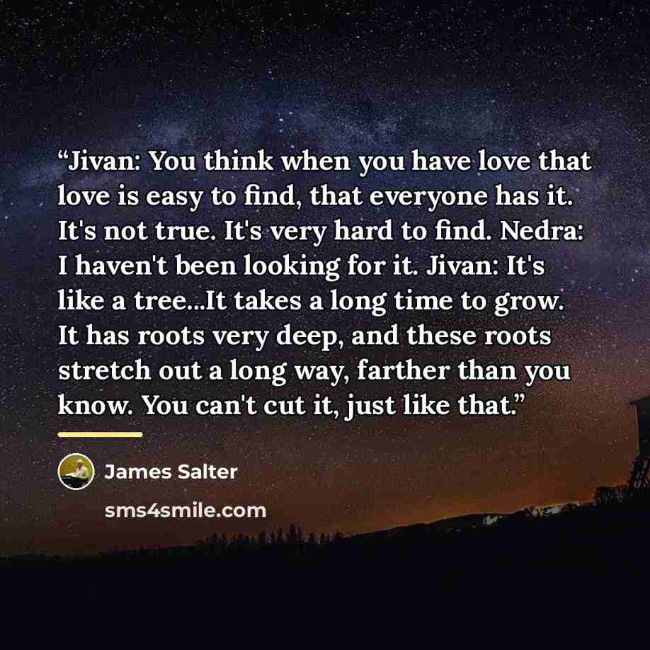 “Jivan: You think when you have love that love is easy to find, that everyone has it. It's not true. It's very hard to find. Nedra: I haven't been looking for it. Jivan: It's like a tree...It takes a long time to grow. It has roots very deep, and these roots stretch out a long way, farther than you…” quote by James Salter