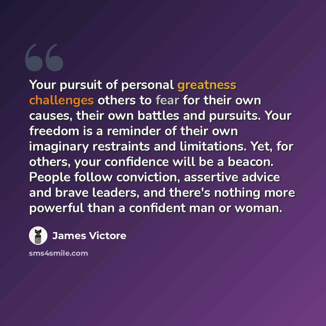 “Your pursuit of personal greatness challenges others to fear for their own causes, their own battles and pursuits. Your freedom is a reminder of their own imaginary restraints and limitations. Yet, for others, your confidence will be a beacon. People follow conviction, assertive advice and brave…” quote by James Victore