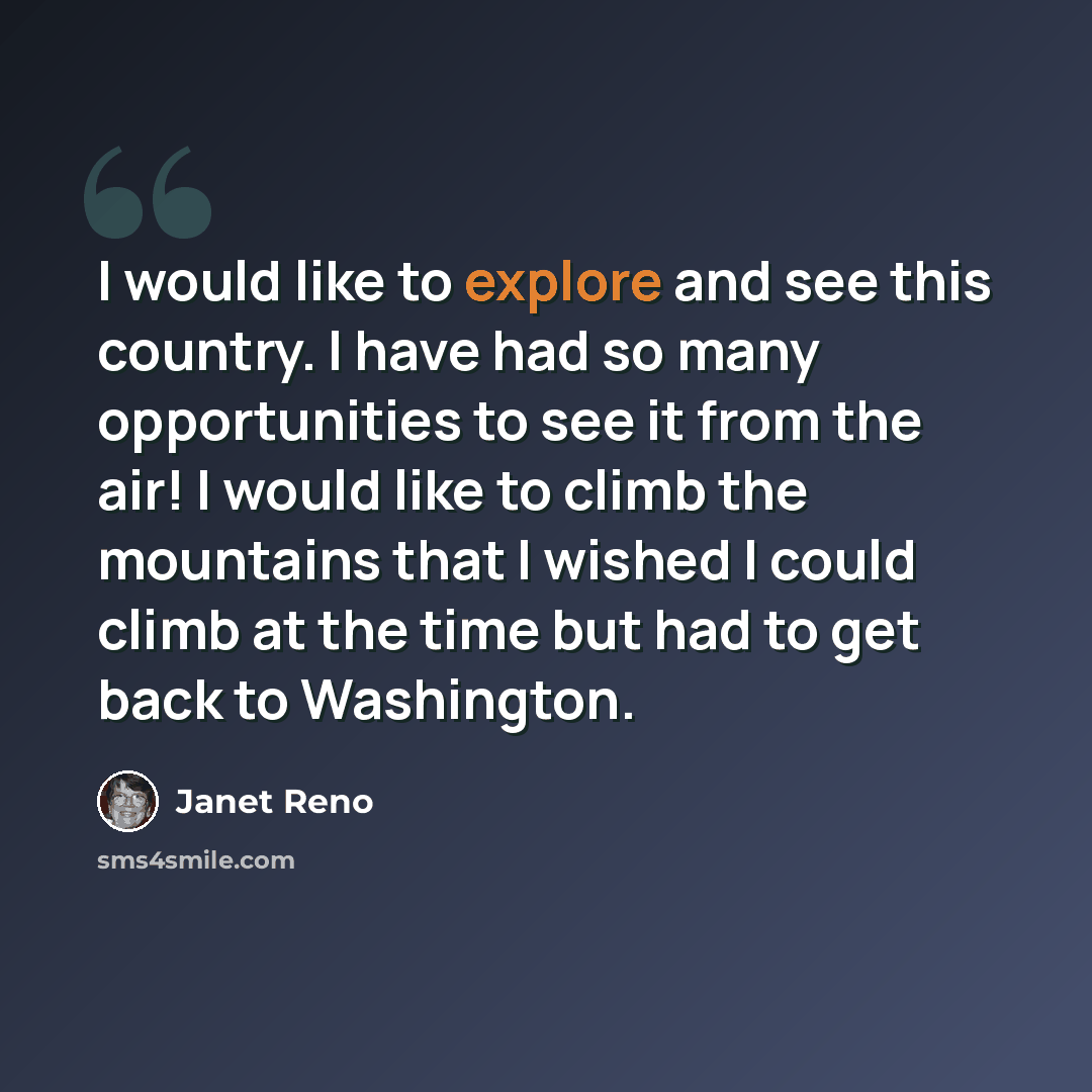 “I would like to explore and see this country. I have had so many opportunities to see it from the air! I would like to climb the mountains that I wished I could climb at the time but had to get back to Washington.” quote by Janet Reno