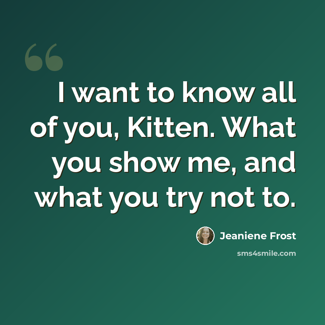 “I want to know all of you, Kitten. What you show me, and what you try not to.” quote by Jeaniene Frost