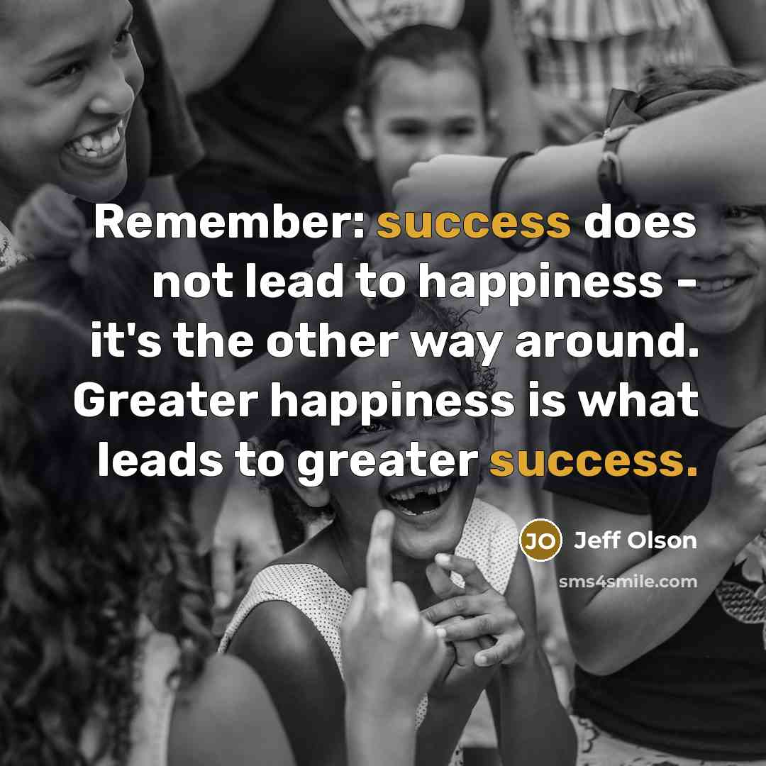 “Remember: success does not lead to happiness - it's the other way around. Greater happiness is what leads to greater success.” quote by Jeff Olson