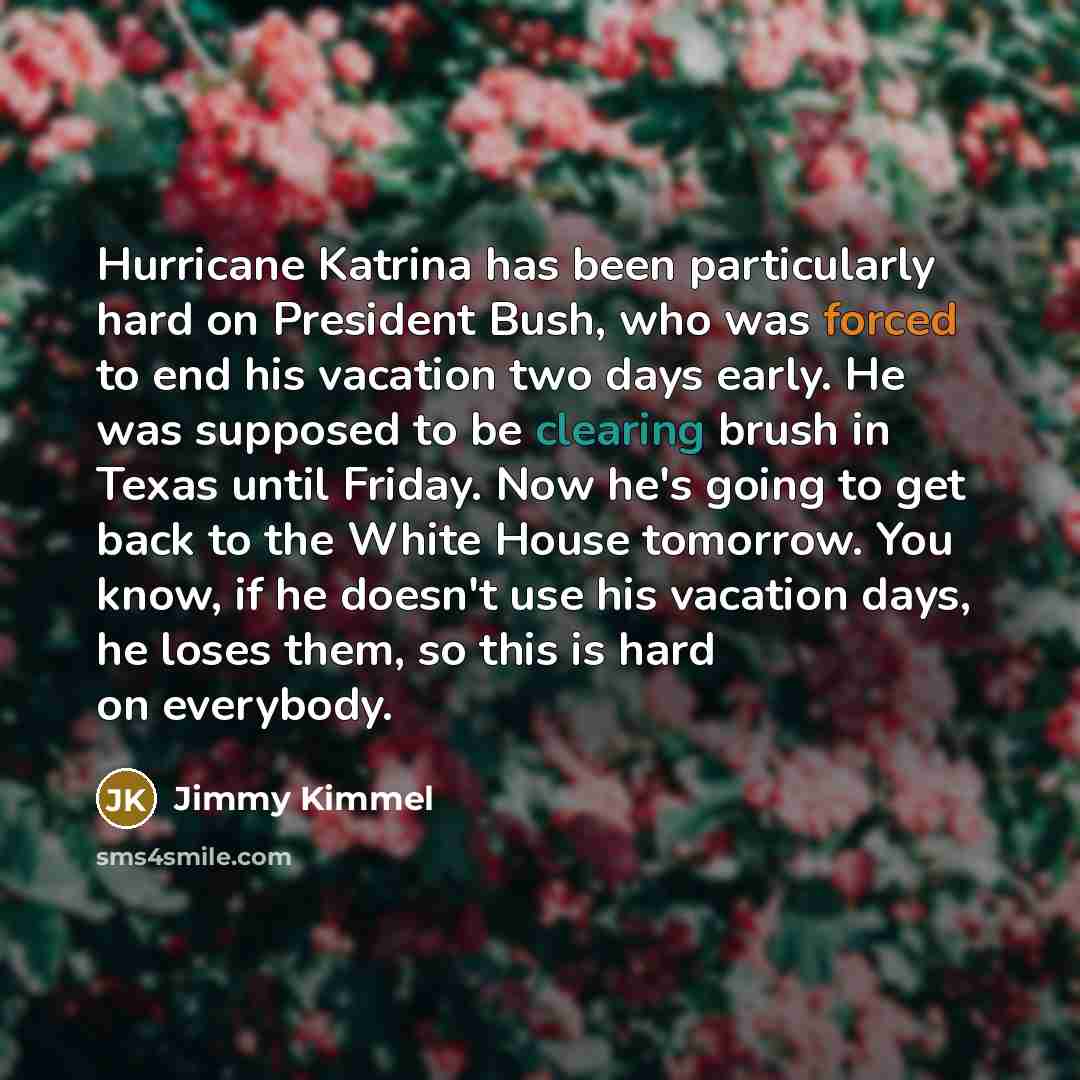 “Hurricane Katrina has been particularly hard on President Bush, who was forced to end his vacation two days early. He was supposed to be clearing brush in Texas until Friday. Now he's going to get back to the White House tomorrow. You know, if he doesn't use his vacation days, he loses them, so…” quote by Jimmy Kimmel