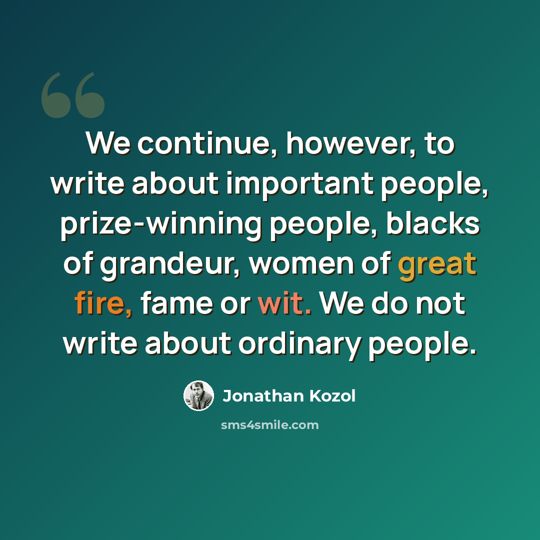 “We continue, however, to write about important people, prize-winning people, blacks of grandeur, women of great fire, fame or wit. We do not write about ordinary people.” quote by Jonathan Kozol