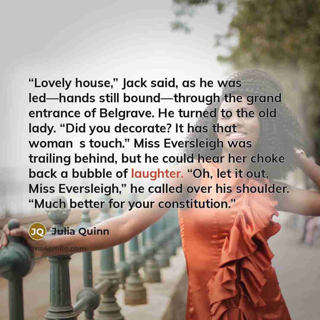 “Lovely house,” Jack said, as he was led—hands still bound—through the grand entrance of Belgrave. He turned to the old lady. “Did you decorate? It has that woman‟s touch.” Miss Eversleigh was trailing behind, but he could hear her choke back a bubble of laughter. “Oh, let it out, Miss Eversleigh,”…” quote by Julia Quinn