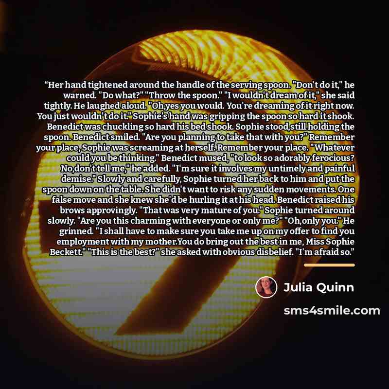 “Her hand tightened around the handle of the serving spoon. "Don't do it," he warned. "Do what?" "Throw the spoon." "I wouldn't dream of it," she said tightly. He laughed aloud. "Oh,yes you would. You're dreaming of it right now. You just wouldn't do it." Sophie's hand was gripping the spoon so…” quote by Julia Quinn