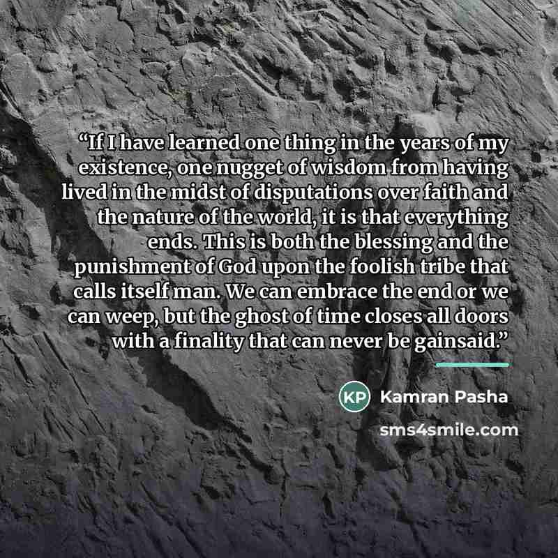“If I have learned one thing in the years of my existence, one nugget of wisdom from having lived in the midst of disputations over faith and the nature of the world, it is that everything ends. This is both the blessing and the punishment of God upon the foolish tribe that calls itself man. We can…” quote by Kamran Pasha