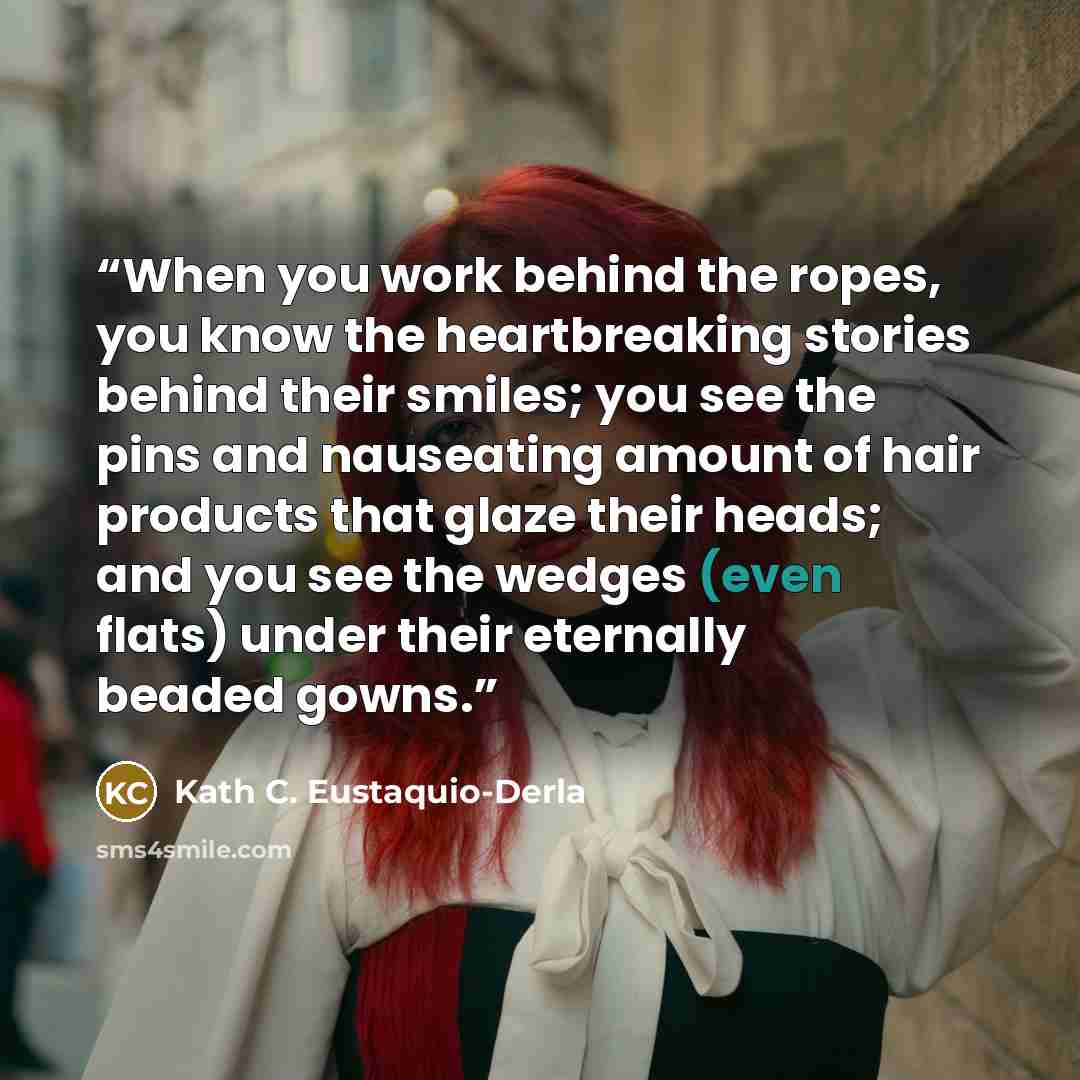 “When you work behind the ropes, you know the heartbreaking stories behind their smiles; you see the pins and nauseating amount of hair products that glaze their heads; and you see the wedges (even flats) under their eternally beaded gowns.” quote by Kath C. Eustaquio-Derla