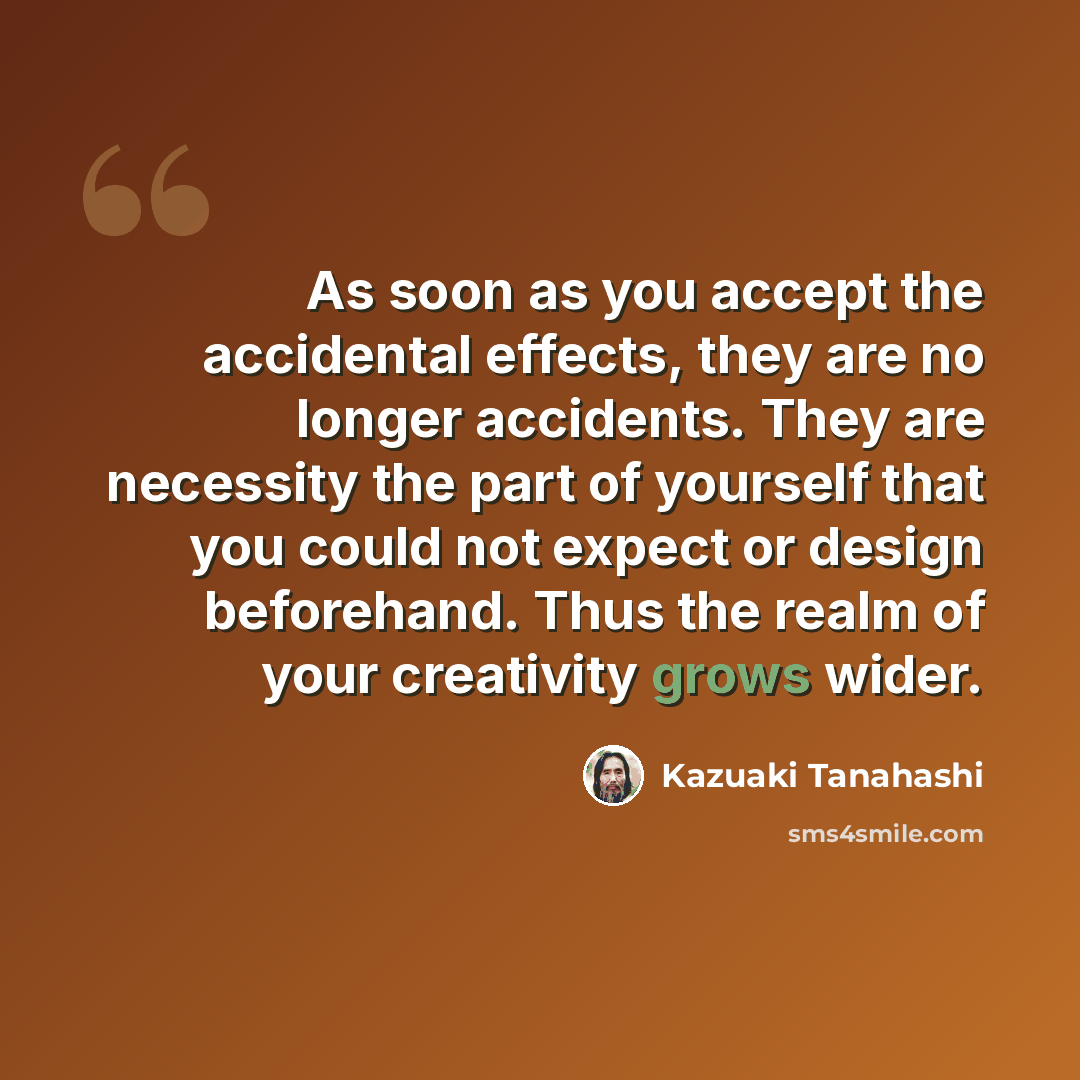 “As soon as you accept the accidental effects, they are no longer accidents. They are necessity the part of yourself that you could not expect or design beforehand. Thus the realm of your creativity grows wider.” quote by Kazuaki Tanahashi