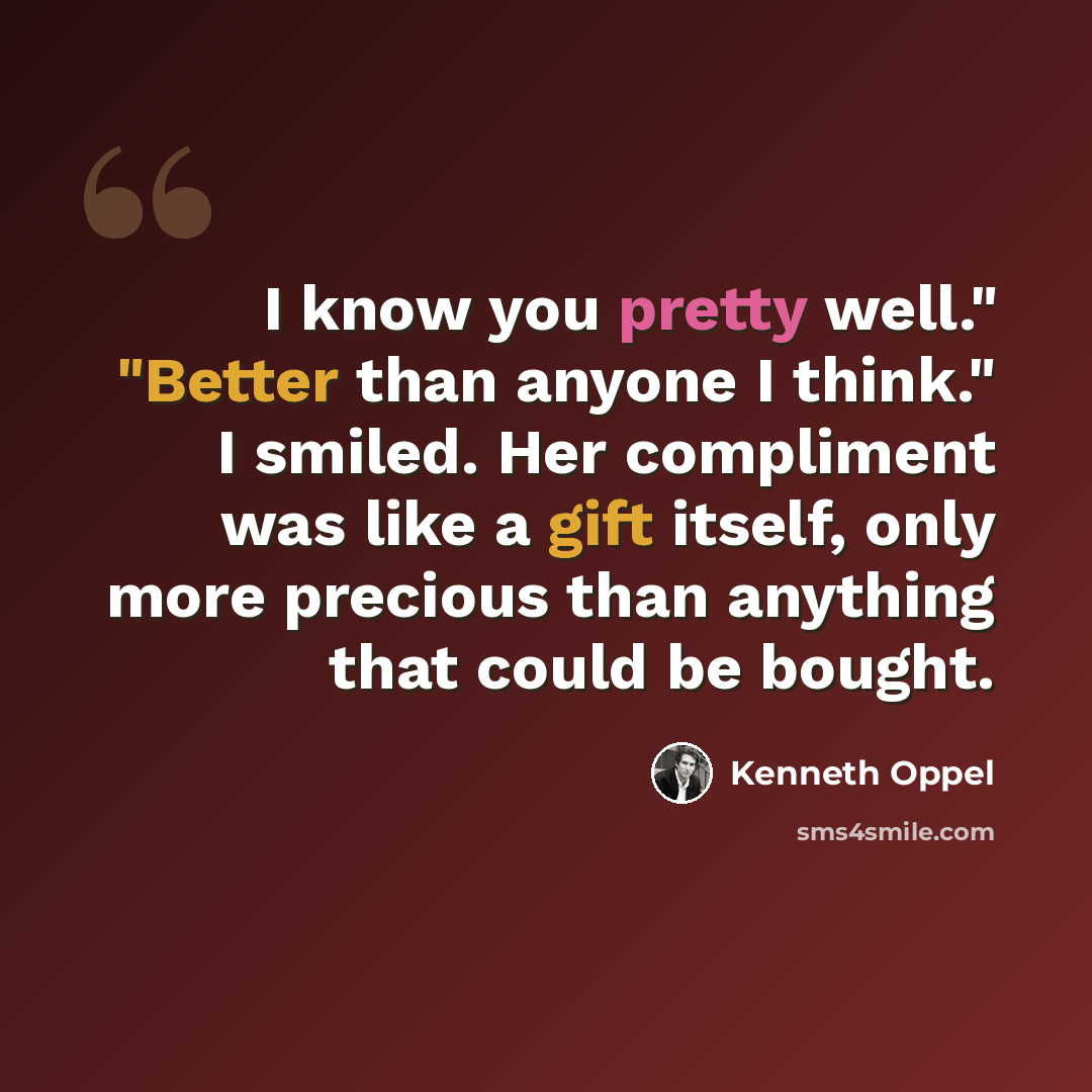 “I know you pretty well." "Better than anyone I think." I smiled. Her compliment was like a gift itself, only more precious than anything that could be bought.” quote by Kenneth Oppel