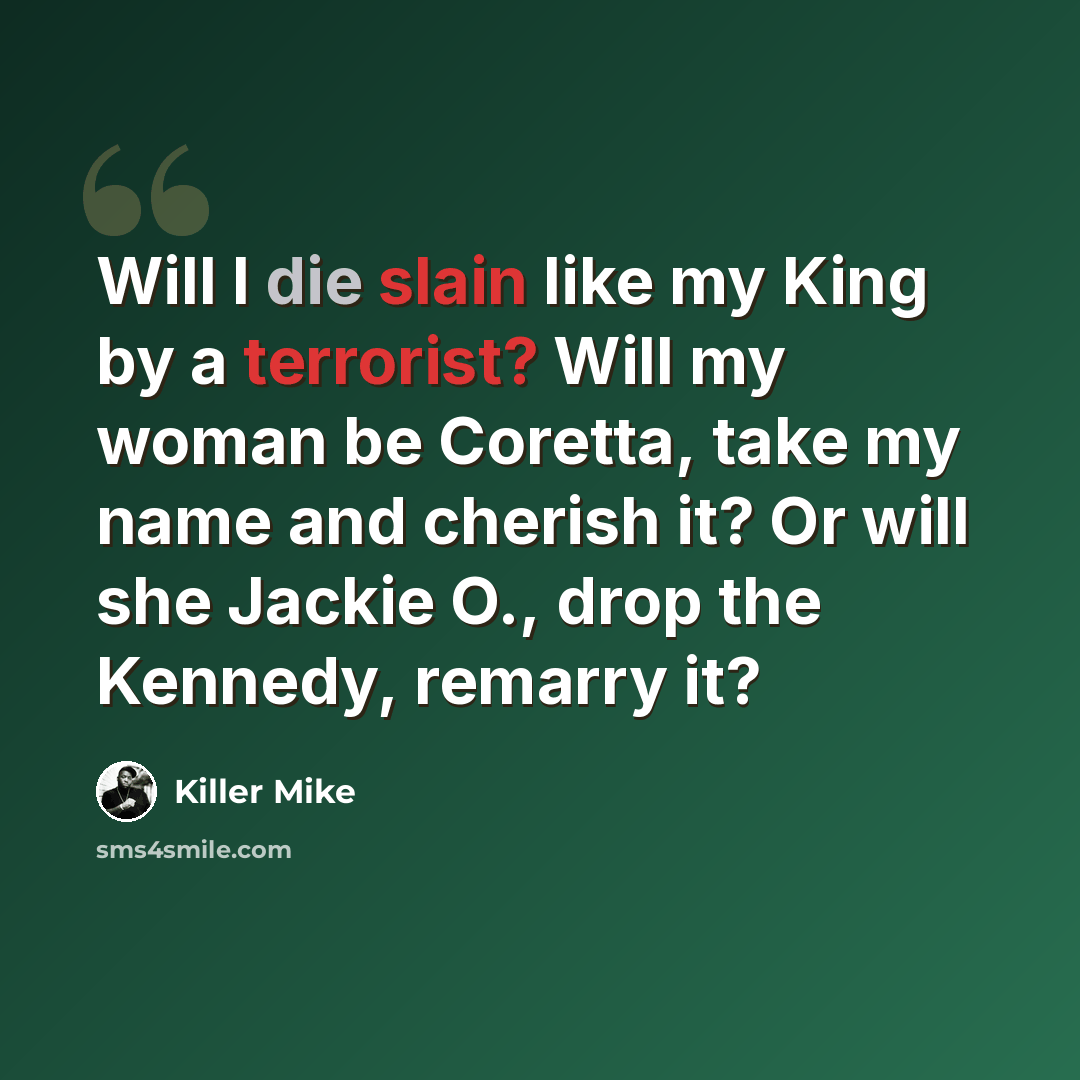 “Will I die slain like my King by a terrorist? Will my woman be Coretta, take my name and cherish it? Or will she Jackie O., drop the Kennedy, remarry it?” quote by Killer Mike