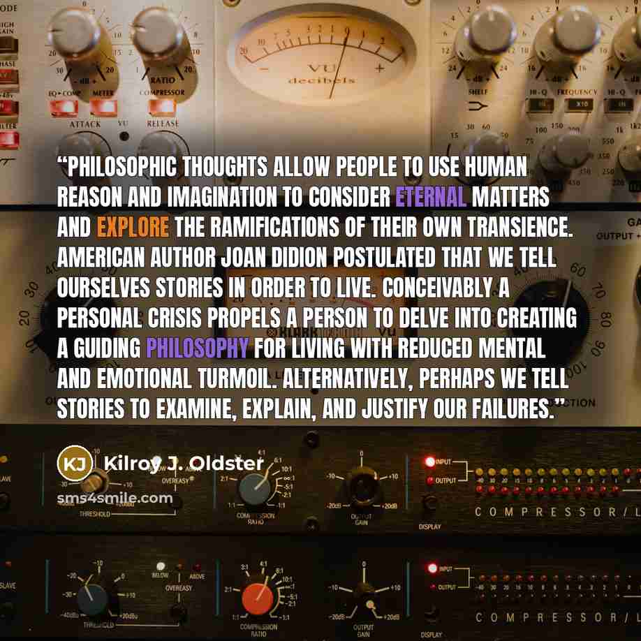 “Philosophic thoughts allow people to use human reason and imagination to consider eternal matters and explore the ramifications of their own transience. American author Joan Didion postulated that we tell ourselves stories in order to live. Conceivably a personal crisis propels a person to delve…” quote by Kilroy J. Oldster