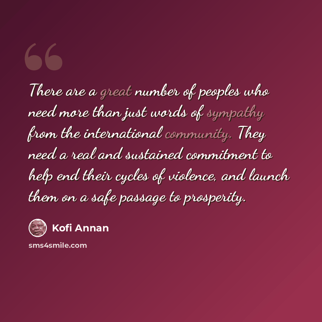“There are a great number of peoples who need more than just words of sympathy from the international community. They need a real and sustained commitment to help end their cycles of violence, and launch them on a safe passage to prosperity.” quote by Kofi Annan